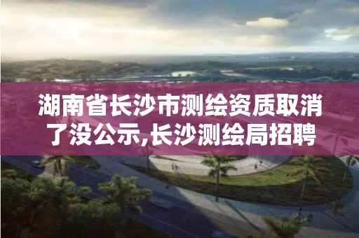 湖南省長沙市測繪資質取消了沒公示,長沙測繪局招聘信息