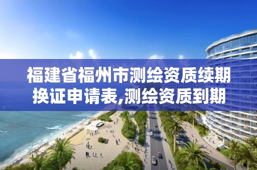 福建省福州市測繪資質續期換證申請表,測繪資質到期換證