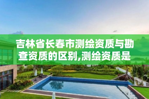 吉林省長春市測繪資質與勘查資質的區別,測繪資質是干嘛的