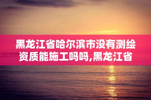 黑龍江省哈爾濱市沒有測繪資質能施工嗎嗎,黑龍江省哈爾濱市測繪局