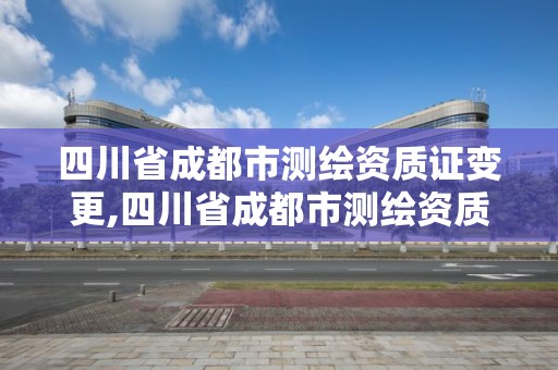 四川省成都市測繪資質證變更,四川省成都市測繪資質證變更在哪里辦