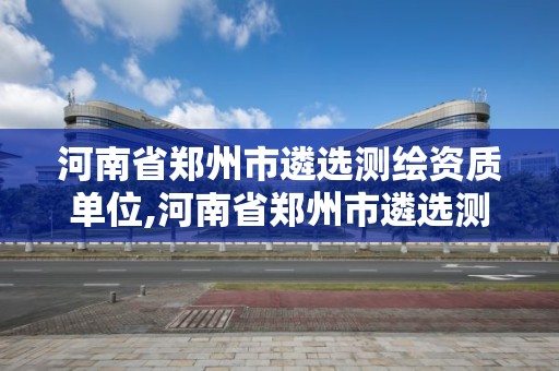 河南省鄭州市遴選測繪資質單位,河南省鄭州市遴選測繪資質單位名單