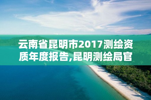 云南省昆明市2017測(cè)繪資質(zhì)年度報(bào)告,昆明測(cè)繪局官網(wǎng)