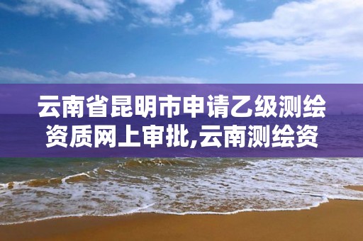 云南省昆明市申請乙級測繪資質網上審批,云南測繪資質管理平臺查詢