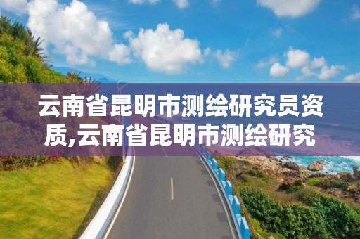 云南省昆明市測繪研究員資質,云南省昆明市測繪研究員資質公示