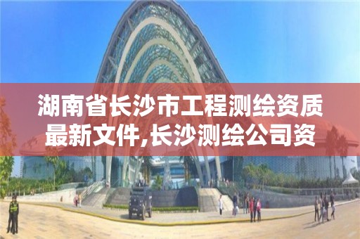 湖南省長沙市工程測繪資質最新文件,長沙測繪公司資質有哪家。