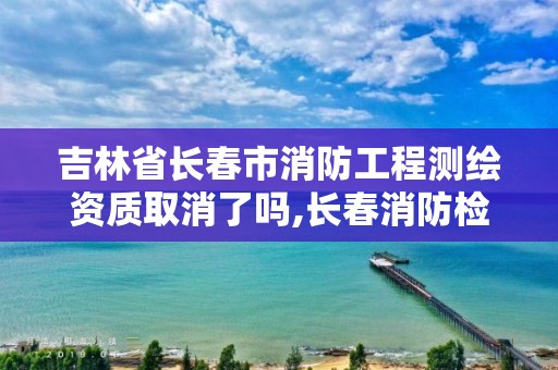 吉林省長春市消防工程測繪資質取消了嗎,長春消防檢測公司有哪些。