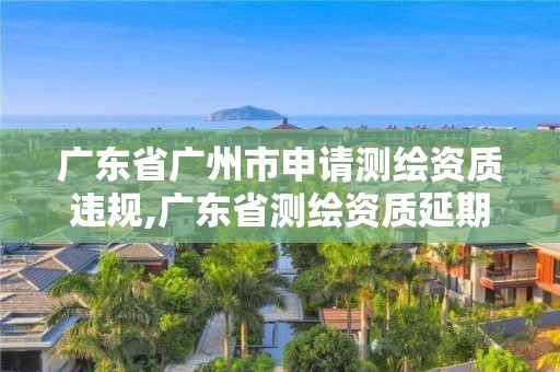 廣東省廣州市申請測繪資質違規,廣東省測繪資質延期