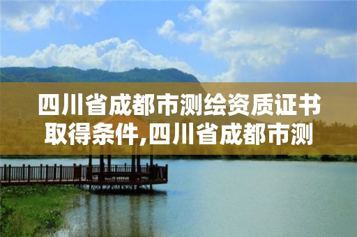 四川省成都市測繪資質證書取得條件,四川省成都市測繪資質證書取得條件有哪些。