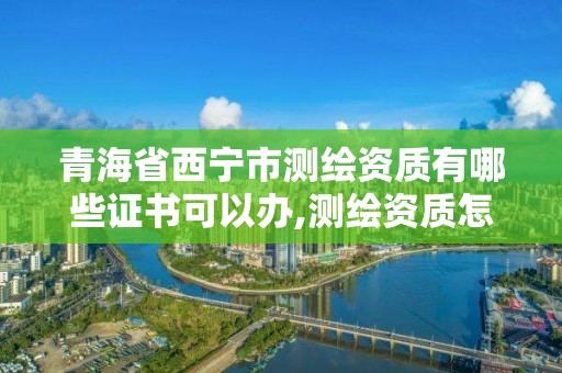 青海省西寧市測繪資質有哪些證書可以辦,測繪資質怎么辦理。