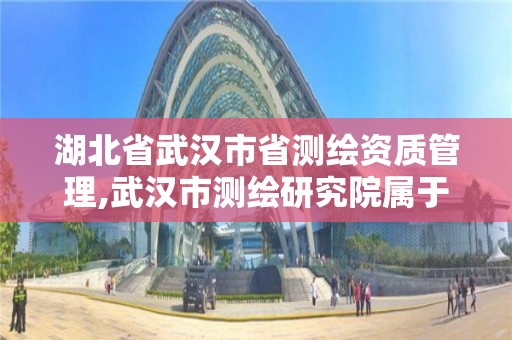 湖北省武漢市省測繪資質管理,武漢市測繪研究院屬于什么單位