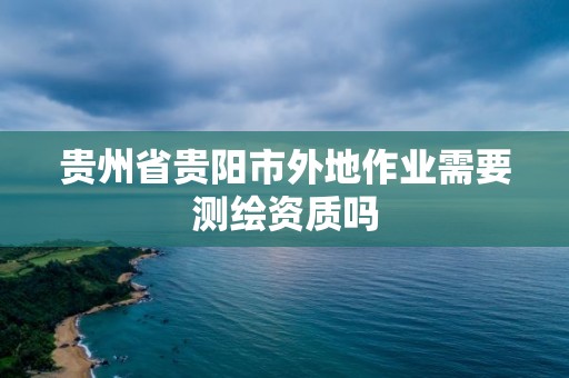 貴州省貴陽市外地作業(yè)需要測繪資質(zhì)嗎