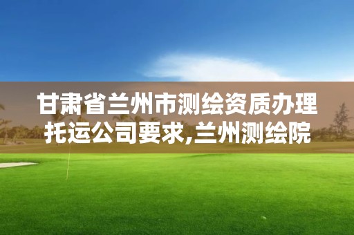 甘肅省蘭州市測繪資質辦理托運公司要求,蘭州測繪院全稱