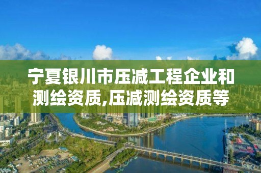 寧夏銀川市壓減工程企業(yè)和測繪資質(zhì),壓減測繪資質(zhì)等級。