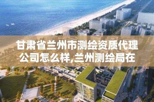 甘肅省蘭州市測繪資質代理公司怎么樣,蘭州測繪局在哪兒。