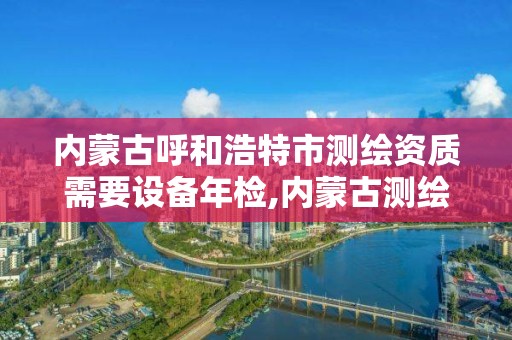 內蒙古呼和浩特市測繪資質需要設備年檢,內蒙古測繪資質代辦