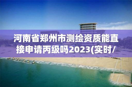 河南省鄭州市測繪資質能直接申請丙級嗎2023(實時/更新中)