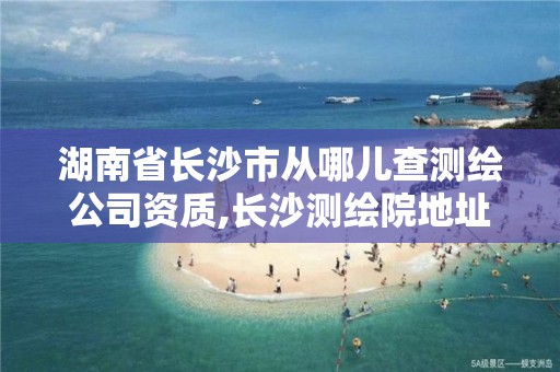 湖南省長沙市從哪兒查測繪公司資質(zhì),長沙測繪院地址。