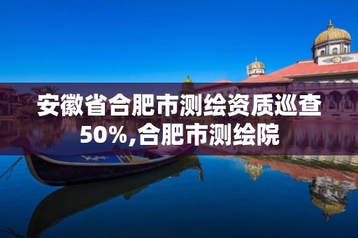 安徽省合肥市測繪資質巡查50%,合肥市測繪院