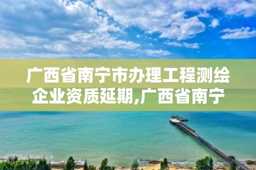 廣西省南寧市辦理工程測繪企業資質延期,廣西省南寧市辦理工程測繪企業資質延期手續