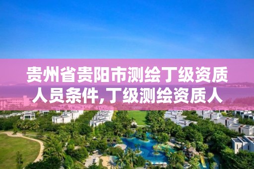 貴州省貴陽市測繪丁級資質人員條件,丁級測繪資質人員要求