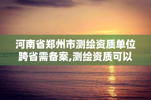 河南省鄭州市測繪資質單位跨省需備案,測繪資質可以跨省承接業務嗎。