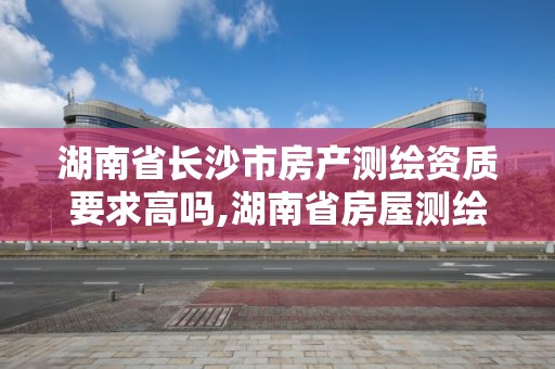 湖南省長沙市房產測繪資質要求高嗎,湖南省房屋測繪收費標準。