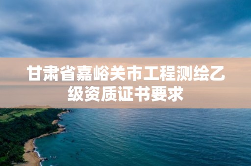 甘肅省嘉峪關市工程測繪乙級資質證書要求