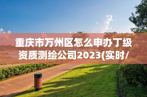 重慶市萬州區怎么申辦丁級資質測繪公司2023(實時/更新中)