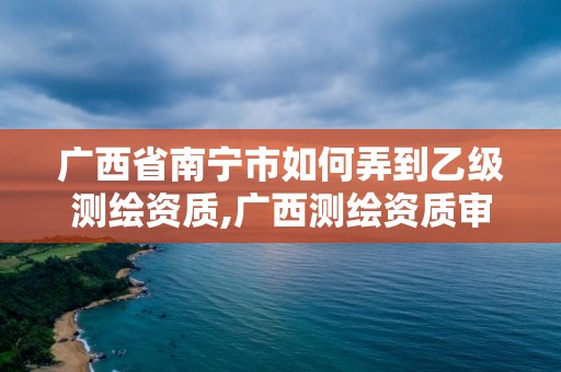 廣西省南寧市如何弄到乙級測繪資質,廣西測繪資質審批和服務