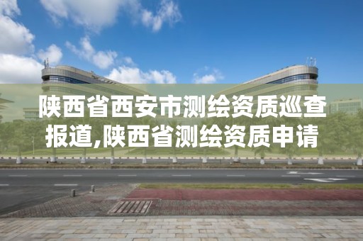 陜西省西安市測繪資質巡查報道,陜西省測繪資質申請材料