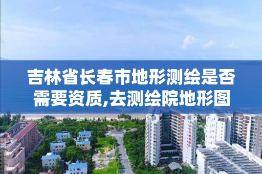 吉林省長春市地形測繪是否需要資質,去測繪院地形圖需要什么資料