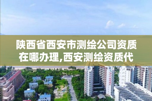 陜西省西安市測繪公司資質(zhì)在哪辦理,西安測繪資質(zhì)代辦