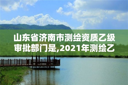 山東省濟南市測繪資質乙級審批部門是,2021年測繪乙級資質申報制度