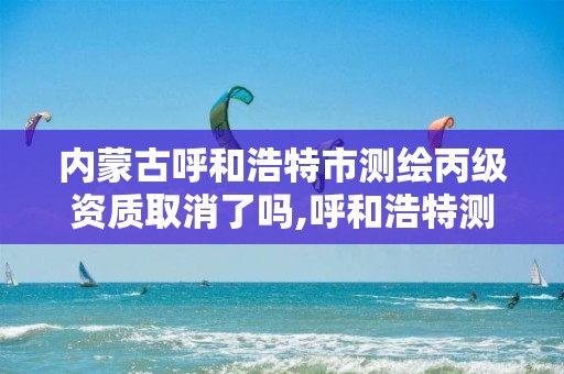 內蒙古呼和浩特市測繪丙級資質取消了嗎,呼和浩特測繪公司招聘