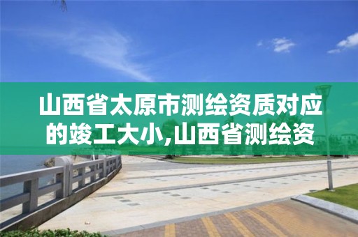 山西省太原市測繪資質對應的竣工大小,山西省測繪資質延期公告