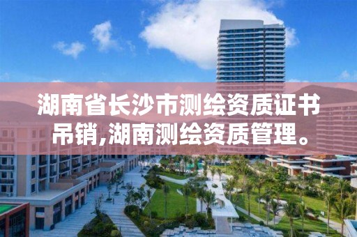 湖南省長沙市測繪資質證書吊銷,湖南測繪資質管理。