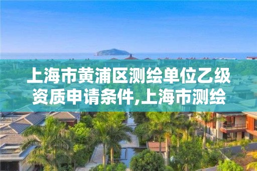 上海市黃浦區測繪單位乙級資質申請條件,上海市測繪資質單位名單