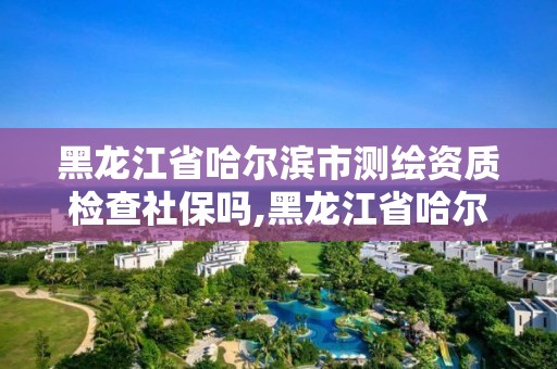 黑龍江省哈爾濱市測(cè)繪資質(zhì)檢查社保嗎,黑龍江省哈爾濱市測(cè)繪局