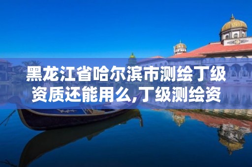 黑龍江省哈爾濱市測繪丁級資質還能用么,丁級測繪資質可直接轉為丙級了。