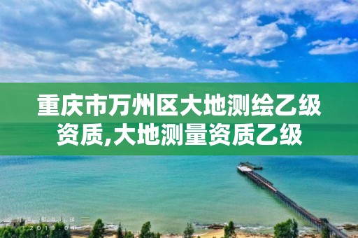 重慶市萬州區(qū)大地測繪乙級資質(zhì),大地測量資質(zhì)乙級