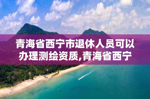 青海省西寧市退休人員可以辦理測繪資質,青海省西寧市退休人員可以辦理測繪資質證嗎。