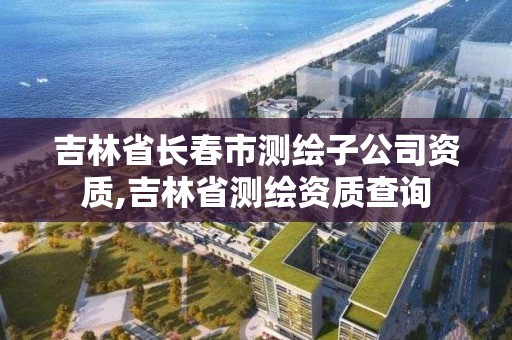 吉林省長春市測繪子公司資質(zhì),吉林省測繪資質(zhì)查詢