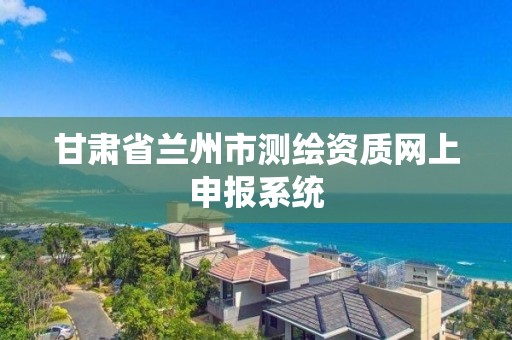 甘肅省蘭州市測繪資質網上申報系統