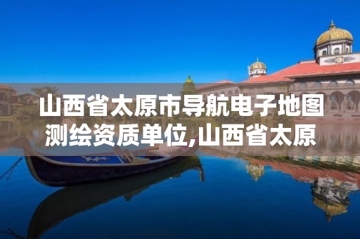 山西省太原市導航電子地圖測繪資質單位,山西省太原市導航電子地圖測繪資質單位名稱。