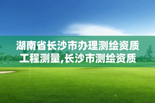 湖南省長沙市辦理測繪資質工程測量,長沙市測繪資質單位名單