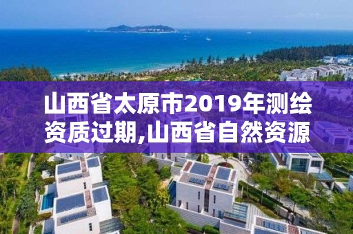 山西省太原市2019年測(cè)繪資質(zhì)過(guò)期,山西省自然資源廳測(cè)繪資質(zhì)延期