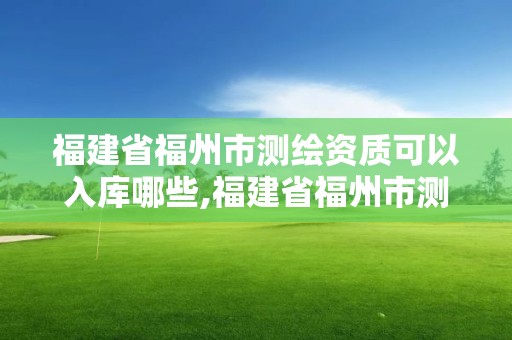 福建省福州市測繪資質可以入庫哪些,福建省福州市測繪資質可以入庫哪些項目