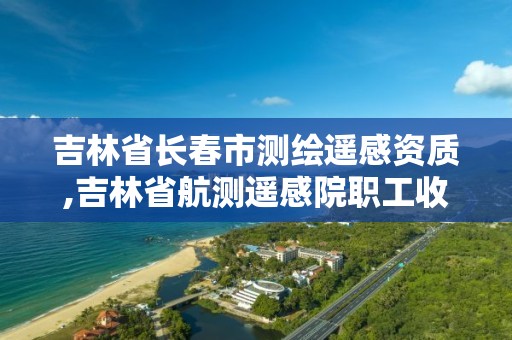 吉林省長春市測繪遙感資質,吉林省航測遙感院職工收入咋樣