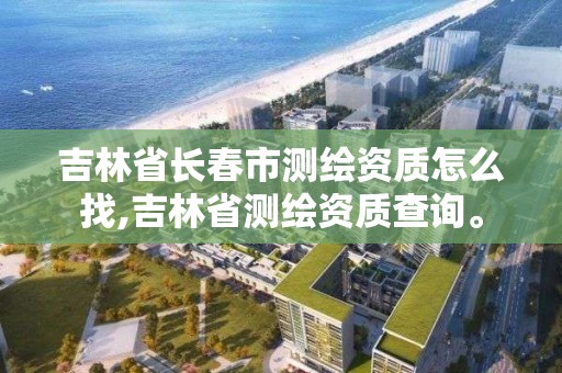 吉林省長春市測繪資質怎么找,吉林省測繪資質查詢。